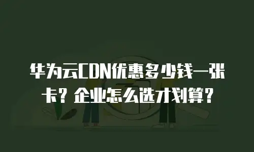 华为云CDN优惠多少钱一张卡？企业怎么选才划算？