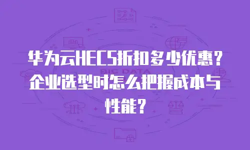 华为云HECS折扣多少优惠？企业选型时怎么把握成本与性能？