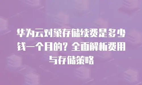 华为云对象存储续费是多少钱一个月的？全面解析费用与存储策略