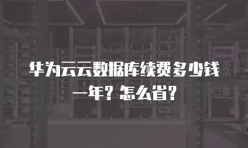 华为云云数据库续费多少钱一年？怎么省？