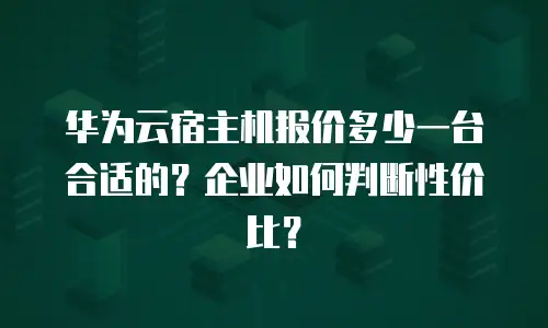 华为云宿主机报价多少一台合适的？企业如何判断性价比？
