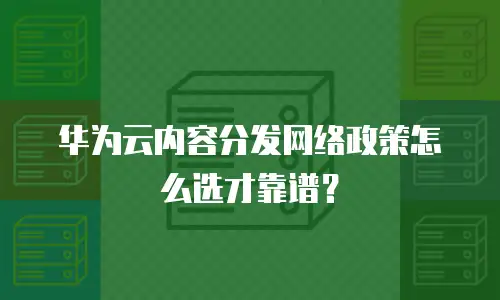 华为云内容分发网络政策怎么选才靠谱？