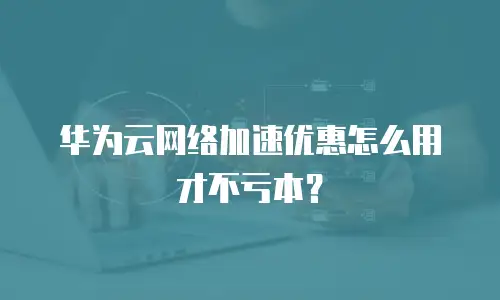 华为云网络加速优惠怎么用才不亏本？