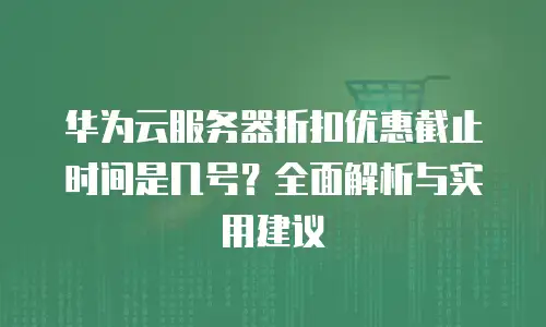 华为云服务器折扣优惠截止时间是几号？全面解析与实用建议