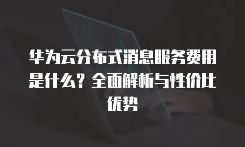 华为云分布式消息服务费用是什么？全面解析与性价比优势