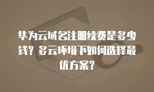 华为云域名注册续费是多少钱？多云环境下如何选择最优方案？