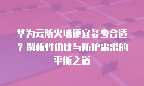 华为云防火墙便宜多少合适？解析性价比与防护需求的平衡之道
