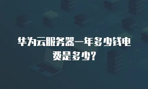 华为云服务器一年多少钱电费是多少？