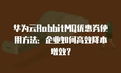 华为云RabbitMQ优惠券使用方法：企业如何高效降本增效？