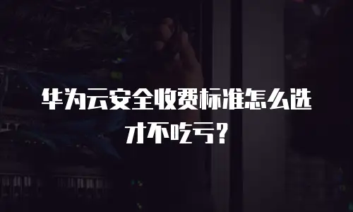 华为云安全收费标准怎么选才不吃亏？