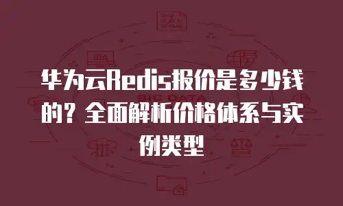 华为云Redis报价是多少钱的？全面解析价格体系与实例类型