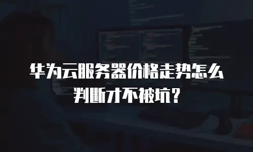华为云服务器价格走势怎么判断才不被坑？