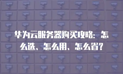 华为云服务器购买攻略：怎么选、怎么用、怎么省？