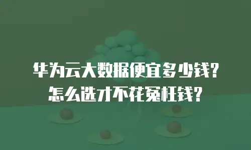 华为云大数据便宜多少钱？怎么选才不花冤枉钱？
