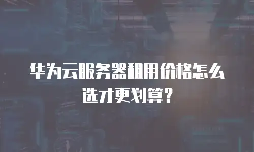 华为云服务器租用价格怎么选才更划算？