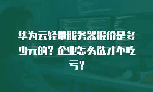 华为云轻量服务器报价是多少元的？企业怎么选才不吃亏？