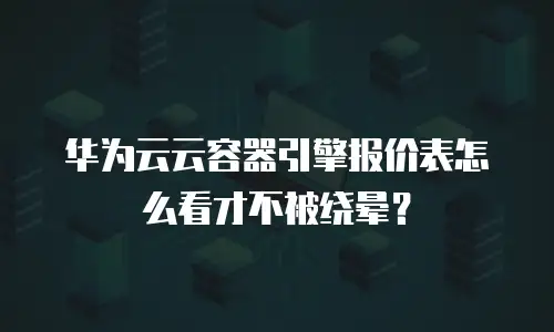 华为云云容器引擎报价表怎么看才不被绕晕？