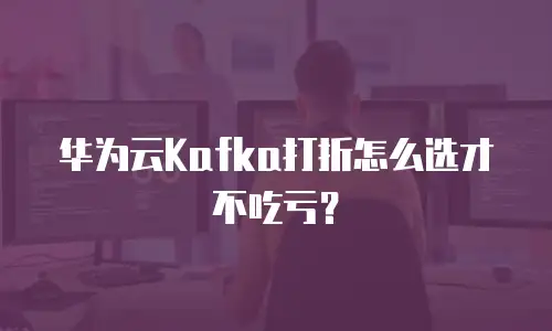 华为云Kafka打折怎么选才不吃亏？