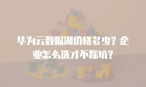 华为云数据湖价格多少？企业怎么选才不踩坑？