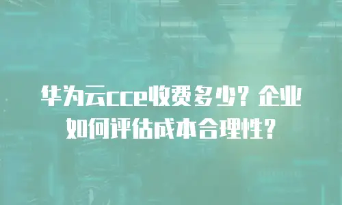 华为云cce收费多少？企业如何评估成本合理性？