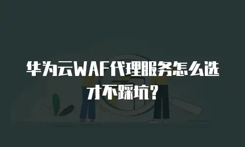 华为云WAF代理服务怎么选才不踩坑？