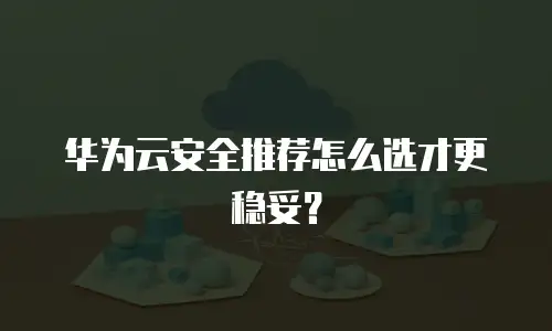华为云安全推荐怎么选才更稳妥？
