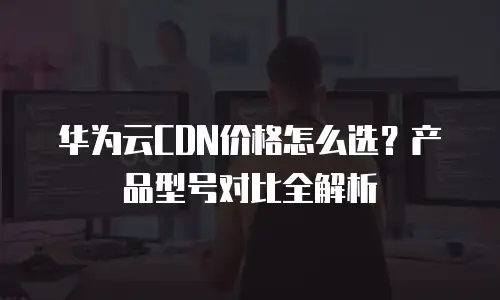 华为云CDN价格怎么选？产品型号对比全解析