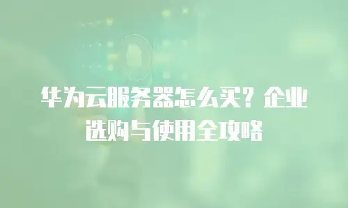 华为云服务器怎么买？企业选购与使用全攻略