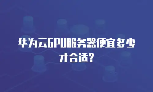 华为云GPU服务器便宜多少才合适？