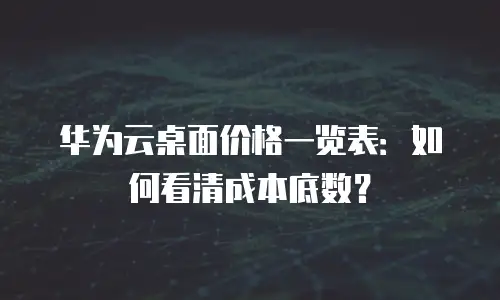 华为云桌面价格一览表：如何看清成本底数？