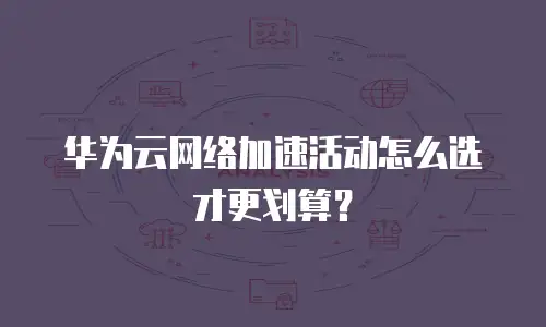 华为云网络加速活动怎么选才更划算？