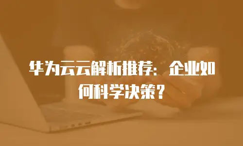 华为云云解析推荐：企业如何科学决策？