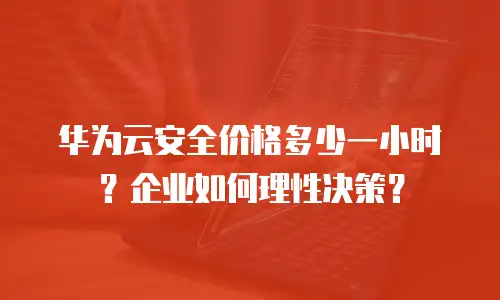 华为云安全价格多少一小时？企业如何理性决策？