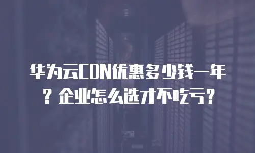 华为云CDN优惠多少钱一年？企业怎么选才不吃亏？