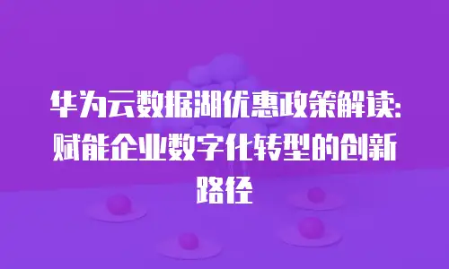 华为云数据湖优惠政策解读：赋能企业数字化转型的创新路径
