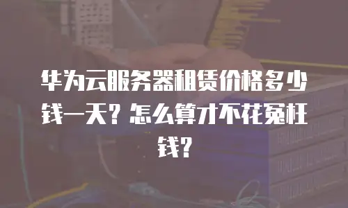 华为云服务器租赁价格多少钱一天？怎么算才不花冤枉钱？