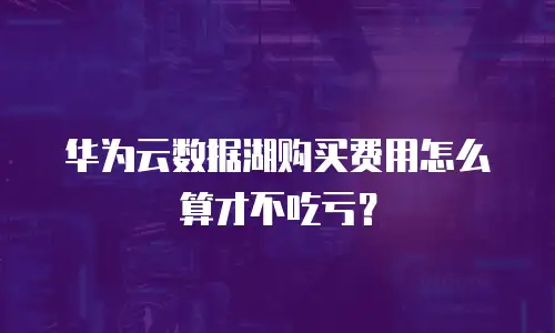 华为云数据湖购买费用怎么算才不吃亏？