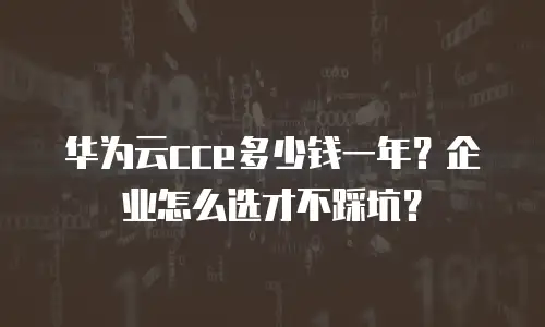 华为云cce多少钱一年？企业怎么选才不踩坑？
