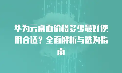 华为云桌面价格多少最好使用合适？全面解析与选购指南