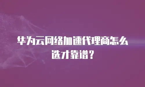 华为云网络加速代理商怎么选才靠谱？