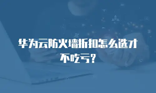华为云防火墙折扣怎么选才不吃亏？