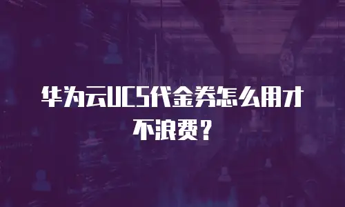 华为云UCS代金券怎么用才不浪费？