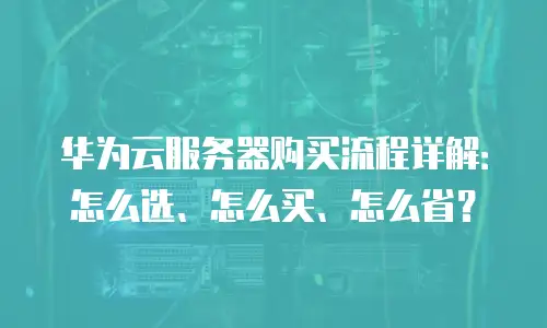 华为云服务器购买流程详解：怎么选、怎么买、怎么省？