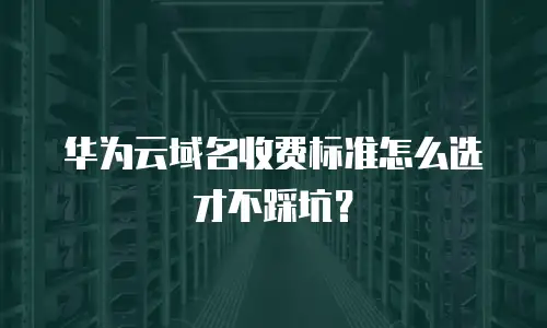 华为云域名收费标准怎么选才不踩坑？