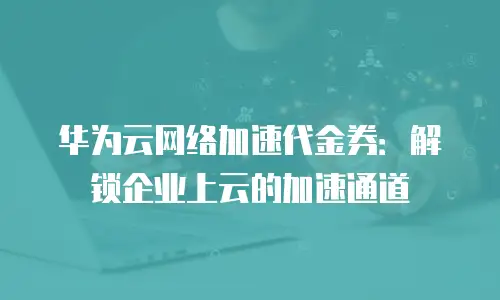 华为云网络加速代金券：解锁企业上云的加速通道