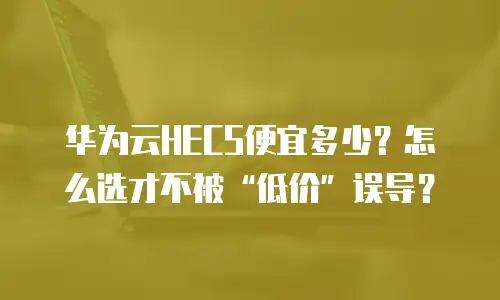 华为云HECS便宜多少？怎么选才不被&ldquo;低价&rdquo;误导？