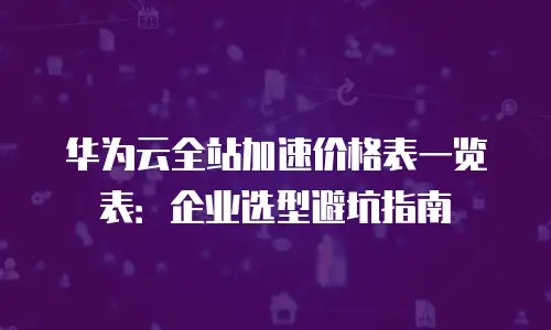 华为云全站加速价格表一览表：企业选型避坑指南