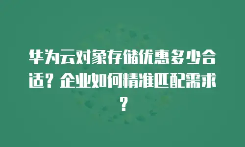 华为云对象存储优惠多少合适？企业如何精准匹配需求？
