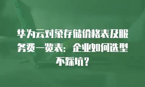 华为云对象存储价格表及服务费一览表：企业如何选型不踩坑？
