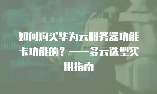 如何购买华为云服务器功能卡功能的？——多云选型实用指南
